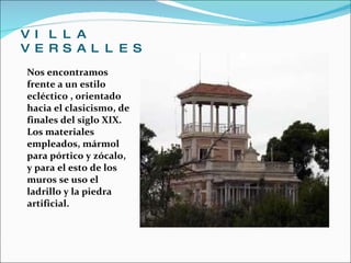 VILLA VERSALLES Nos encontramos frente a un estilo ecléctico , orientado hacia el clasicismo, de finales del siglo XIX. Los materiales empleados, mármol para pórtico y zócalo, y para el esto de los muros se uso el ladrillo y la piedra artificial. 