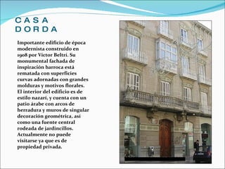CASA DORDA Importante edificio de época modernista construido en 1908 por Víctor Beltrí. Su monumental fachada de inspiración barroca está rematada con superficies curvas adornadas con grandes molduras y motivos florales. El interior del edificio es de estilo nazarí, y cuenta con un patio árabe con arcos de herradura y muros de singular decoración geométrica, así como una fuente central rodeada de jardincillos. Actualmente no puede visitarse ya que es de propiedad privada. 
