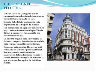EL GRAN HOTEL El Gran Hotel de Cartagena es una construcción modernista del arquitecto Victor Beltrí terminada en 1917. Se trata del edificio modernista más importante de la Región de Murcia. Fue comenzado en 1907 y se concluyó en 1917. La obra fue comenzada por Tomás Rico, y a su muerte, fue asumida por Victor Beltrí en 1912. De la obra original sólo se conserva la fachada, ya que el interior fue demolido para realizar un edificio de oficinas. Consta de seis plantas. El exterior está realizado en ladrillo y piedra artificial. Sus motivos decorativos toman inspiración del modernismo francés y vienés. Destaca su cúpula de zinc con la que se corona la esquina de la última planta. 