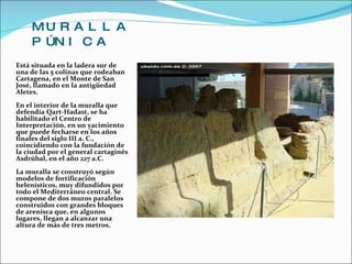 MURALLA   PÚNICA   Está situada en la ladera sur de una de las 5 colinas que rodeaban Cartagena, en el Monte de San José, llamado en la antigüedad Aletes.  En el interior de la muralla que defendía Qart-Hadast, se ha habilitado el Centro de Interpretación, en un yacimiento que puede fecharse en los años finales del siglo III a. C., coincidiendo con la fundación de la ciudad por el general cartaginés Asdrúbal, en el año 227 a.C.  La muralla se construyó según modelos de fortificación helenísticos, muy difundidos por todo el Mediterráneo central. Se compone de dos muros paralelos construidos con grandes bloques de arenisca que, en algunos lugares, llegan a alcanzar una altura de más de tres metros. 
