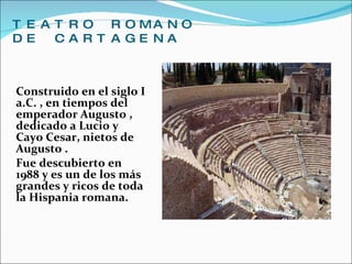 TEATRO ROMANO DE CARTAGENA Construido en el siglo I a.C. , en tiempos del emperador Augusto , dedicado a Lucio y Cayo Cesar, nietos de Augusto . Fue descubierto en 1988 y es un de los más grandes y ricos de toda la Hispania romana. 