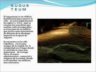 AUGUSTEUM El Augusteum es un edificio fundamental para conocer la vida  en esta ciudad durante los siglos I y  II d.C. Aquí se reunían los sacerdotes que rendían culto al emperador, se trata pues de un edificio que servía como instrumento de difusión de la ideología imperial en la época de Augusto.  Se encuentra en la calle Caballero,  en el casco antiguo de la ciudad. En  la antigüedad era el lugar donde se asentaba la zona más importante  de Cartago Nova, el centro administrativo , comercial y religioso de la ciudad, donde se levantaban  los edificios más relevantes.  
