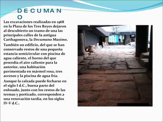 DECUMANO Las excavaciones realizadas en 1968 en la Plaza de los Tres Reyes dejaron al descubierto un tramo de una las principales calles de la antigua Carthagonova, la  Decumano Maximo . También un edificio, del que se han conservado restos de una pequeña estancia semicircular con piscina de agua caliente, el horno del que procedía el aire caliente para la anterior, una habitación pavimentada en mármol rosa, tres accesos y la piscina de agua fría.  Aunque la calzada puede fecharse en el siglo I d.C., buena parte del enlosado, junto con los restos de las termas y porticado, corresponden a una renovación tardía, en los siglos IV-V d.C.. 