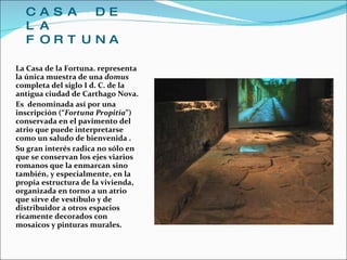 CASA DE LA FORTUNA La Casa de la Fortuna. representa la única muestra de una  domus  completa del siglo I d. C. de la antigua ciudad de Carthago Nova.  Es  denominada así por una inscripción (“ Fortuna Propitia ”) conservada en el pavimento del atrio que puede interpretarse como un saludo de bienvenida . Su gran interés radica no sólo en que se conservan los ejes viarios romanos que la enmarcan sino también, y especialmente, en la propia estructura de la vivienda, organizada en torno a un atrio que sirve de vestíbulo y de distribuidor a otros espacios ricamente decorados con mosaicos y pinturas murales. 