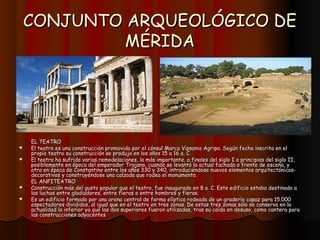 CONJUNTO ARQUEOLÓGICO DE
         MÉRIDA




    EL TEATRO
   El teatro es una construcción promovida por el cónsul Marco Vipsanio Agripa. Según fecha inscrita en el
    propio teatro su construcción se produjo en los años 15 a 16 a. C.
   El teatro ha sufrido varias remodelaciones, la más importante, a finales del siglo I o principios del siglo II,
    posiblemente en época del emperador Trajano, cuando se levantó la actual fachada o frente de escena, y
    otra en época de Constantino entre los años 330 y 340, introduciéndose nuevos elementos arquitectónicos-
    decorativos y construyéndose una calzada que rodea el monumento.
    EL ANFITEATRO
   Construcción más del gusto popular que el teatro, fue inaugurado en 8 a. C. Este edificio estaba destinado a
    las luchas entre gladiadores, entre fieras o entre hombres y fieras.
   Es un edificio formado por una arena central de forma elíptica rodeada de un graderío capaz para 15.000
    espectadores divididos, al igual que en el teatro en tres zonas. De estas tres zonas sólo se conserva en la
    actualidad la inferior ya que las dos superiores fueron utilizadas, tras su caída en desuso, como cantera para
    las construcciones adyacentes
 