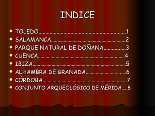 INDICE
 TOLEDO...............................................................1
 SALAMANCA…………………………………………………..2
 PARQUE NATURAL DE DOÑANA................3
 CUENCA……………………………………………………………4
 IBIZA…………………………………………………………….….5
 ALHAMBRA DE GRANADA………………………..…6
 CÓRDOBA………………………………………………………….7
   CONJUNTO ARQUEOLÓGICO DE MÉRIDA…..8
 