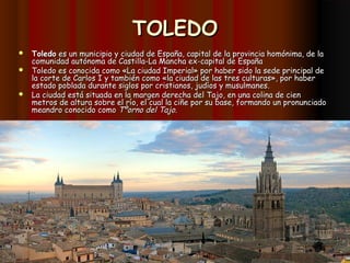 TOLEDO
 Toledo es un municipio y ciudad de España, capital de la provincia homónima, de la
  comunidad autónoma de Castilla-La Mancha ex-capital de España
 Toledo es conocida como «La ciudad Imperial» por haber sido la sede principal de
  la corte de Carlos I y también como «la ciudad de las tres culturas», por haber
  estado poblada durante siglos por cristianos, judíos y musulmanes.
 La ciudad está situada en la margen derecha del Tajo, en una colina de cien
  metros de altura sobre el río, el cual la ciñe por su base, formando un pronunciado
  meandro conocido como Tºorno del Tajo.
 