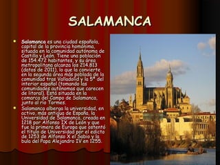 SALAMANCA
 Salamanca es una ciudad española,
  capital de la provincia homónima,
  situada en la comunidad autónoma de
  Castilla y León. Tiene una población
  de 154.472 habitantes, y su área
  metropolitana alcanza los 214.813
  (datos de 2011), lo que la convierte
  en la segunda área más poblada de la
  comunidad tras Valladolid y la 5ª del
  interior español (tomando las
  comunidades autónomas que carecen
  de litoral). Está situada en la
  comarca del Campo de Salamanca,
  junto al río Tormes.
 Salamanca alberga la universidad, en
  activo, más antigua de España, la
  Universidad de Salamanca, creada en
  1218 por Alfonso IX de León y que
  fue la primera de Europa que ostentó
  el título de Universidad por el edicto
  de 1253 de Alfonso X el Sabio y la
  bula del Papa Alejandro IV en 1255.
 