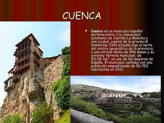CUENCA
      Cuenca es un municipio español
       perteneciente a la comunidad
       autónoma de Castilla-La Mancha y
       una ciudad, capital de la provinciA
       homónima. Está situada algo al norte
       del centro geográfico de la provincia,
       a una altitud media de 946 msnm y su
       extenso término municipal, de
       911.06 km² es uno de los mayores de
       España. El municipio contaba con una
       población empadronada de 56.703
       habitantes en 2011.
 