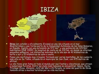 IBIZA




 Ibiza (en catalán y oficialmente Eivissa) es una isla situada en el mar
  Mediterráneo y que forma parte de la Comunidad Autónoma de las Islas Baleares,
  en España. Cuenta con una extensión de 572 km² y una población de 129.562
  habitantes (INE 2009). Su longitud de costa es de 210 km, en donde se alternan
  pequeños peñascos. Las distancias máximas de la isla son de 41 kilómetros de
  norte a sur y 15 kilómetros de este a oeste.
 Posee una morfología muy irregular formada por varias montañas, de las cuales la
  más alta es Sa Talaia, situada en el municipio de San José, con 475 metros de
  altitud.
 La isla tiene gran fama en todo el mundo por sus fiestas y discotecas, que atraen
  a numerosos turistas. Entre los clubs más famosos se encuentran Space, Pacha,
  Privilege Ibiza, Amnesia, Café del Mar o Es Paradís. La zona del puerto de Ibiza
  también atrae a muchos turistas por su vida nocturna.
 