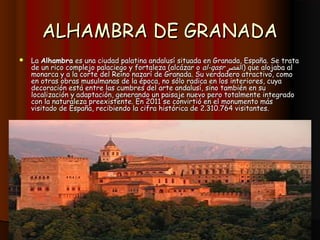 ALHAMBRA DE GRANADA
   La Alhambra es una ciudad palatina andalusí situada en Granada, España. Se trata
    de un rico complejo palaciego y fortaleza (alcázar o al-qasr ‫ )القصر‬que alojaba al
    monarca y a la corte del Reino nazarí de Granada. Su verdadero atractivo, como
    en otras obras musulmanas de la época, no sólo radica en los interiores, cuya
    decoración está entre las cumbres del arte andalusí, sino también en su
    localización y adaptación, generando un paisaje nuevo pero totalmente integrado
    con la naturaleza preexistente. En 2011 se convirtió en el monumento más
    visitado de España, recibiendo la cifra histórica de 2.310.764 visitantes.
 