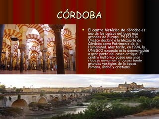 CÓRDOBA
      El centro histórico de Córdoba es
       uno de los cascos antiguos más
       grandes de Europa. En 1984 la
       Unesco declaró a la Mezquita de
       Córdoba como Patrimonio de la
       Humanidad. Mas tarde, en 1994, la
       UNESCO expande ésta denominación
       a gran parte del casco antiguo. El
       centro histórico posee una gran
       riqueza monumental conservando
       grandes vestigios de la época
       romana, árabe y cristiana.
 
