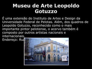 Museu de Arte Leopoldo Gotuzzo É uma extensão do Instituto de Artes e Design da Universidade Federal de Pelotas. Além, dos quadros de Leopoldo Gotuzzo, reconhecido como o mais importante pintor pelotense, o acervo também é composto por outros artistas nacionais e internacionais.  Endereço: Rua General Osório, 725  