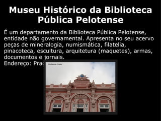 Museu Histórico da Biblioteca Pública Pelotense É um departamento da Biblioteca Pública Pelotense, entidade não governamental. Apresenta no seu acervo peças de mineralogia, numismática, filatelia, pinacoteca, escultura, arquitetura (maquetes), armas, documentos e jornais.  Endereço: Praça Cel. Pedro Osório,103  