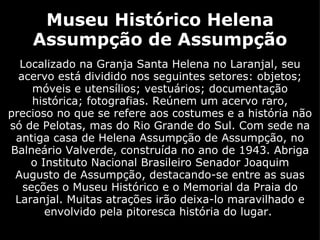 Museu Histórico Helena Assumpção de Assumpção Localizado na Granja Santa Helena no Laranjal, seu acervo está dividido nos seguintes setores: objetos; móveis e utensílios; vestuários; documentação histórica; fotografias. Reúnem um acervo raro, precioso no que se refere aos costumes e a história não só de Pelotas, mas do Rio Grande do Sul. Com sede na antiga casa de Helena Assumpção de Assumpção, no Balneário Valverde, construída no ano de 1943. Abriga o Instituto Nacional Brasileiro Senador Joaquim Augusto de Assumpção, destacando-se entre as suas seções o Museu Histórico e o Memorial da Praia do Laranjal. Muitas atrações irão deixa-lo maravilhado e envolvido pela pitoresca história do lugar.  