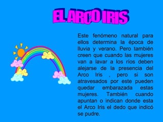 Este fenómeno natural para ellos determina la época de lluvia y verano. Pero también creen que cuando las mujeres van a lavar a los ríos deben alejarse de la presencia del Arco Iris , pero si son atravesados por este pueden quedar embarazada estas mujeres. También cuando apuntan o indican donde esta el Arco Iris el dedo que indicó se pudre. EL ARCO IRIS 