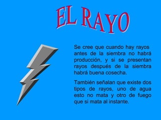 Se cree  que cuando hay rayos  antes de la siembra no habrá producción, y si se presentan rayos después de la siembra habrá buena cosecha. También señalan que existe dos tipos de rayos, uno de agua esto no mata y otro de fuego que si mata al instante. EL RAYO 