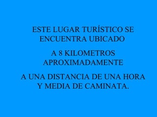ESTE LUGAR TURÍSTICO SE ENCUENTRA UBICADO  A 8 KILOMETROS APROXIMADAMENTE A UNA DISTANCIA DE UNA HORA Y MEDIA DE CAMINATA. 