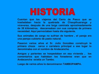 Cuentan que los viajeros del Cerro de Pasco que se trasladaban hacia la quebrada de Chaupihuaranga y viceversa, después de una larga caminata aproximadamente de 38 kilómetros,  descansaban con sus compras de primera necesidad. Aquí pernoctaban hasta día siguiente. Sus animales de carga no sufrían de hambre , el paraje era una pampa cubierto de pasto natural. Pasaron varios años el Sr. Julio Gonzáles construyó la primera choza  cerca a carretera principal a ese lugar lo denominaba con el nombre de Andacancha. Amigos y parientes se hospedaban en esa vivienda ,  los comentarios que hablaban los forasteros eran que en Andacancha  existía un Tambo. Luego de varios años lo denominaron TAMBOPAMPA. HISTORIA  