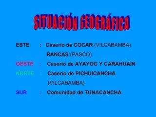 ESTE   :  Caserío de COCAR  (VILCABAMBA) RANCAS  (PASCO) OESTE   :  Caserío de  AYAYOG Y CARAHUAIN NORTE   :  Caserío de  PICHUICANCHA (VILCABAMBA) SUR  : Comunidad de  TUNACANCHA SITUACIÓN GEOGRÁFICA 