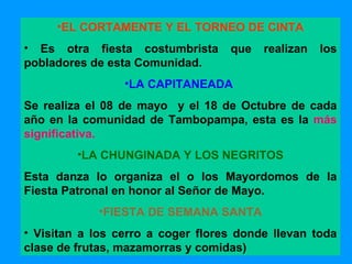 EL CORTAMENTE Y EL TORNEO DE CINTA E s otra fiesta costumbrista que realizan los pobladores de esta  Comunidad. LA CAPITANEADA   S e realiza el 08 de mayo  y el 18 de Octubre de cada año  en la comunidad de Tambopampa , esta es la  más significativa. LA CHUNGINADA  Y LOS NEGRITOS Esta danza lo organiza el o los Mayordomos de la Fiesta Patronal en honor al Señor de Mayo. FIESTA DE SEMANA SANTA V isitan a los cerro a coger flores donde llevan toda clase de frutas, mazamorras y comidas) 