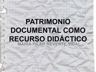 PATRIMONIO
DOCUMENTAL COMO
RECURSO DIDÁCTICO
MARIA PILAR REVERTE VIDAL
 