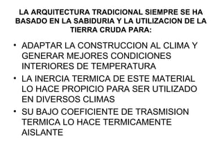 LA ARQUITECTURA TRADICIONAL SIEMPRE SE HA
BASADO EN LA SABIDURIA Y LA UTILIZACION DE LA
TIERRA CRUDA PARA:
• ADAPTAR LA CONSTRUCCION AL CLIMA Y
GENERAR MEJORES CONDICIONES
INTERIORES DE TEMPERATURA
• LA INERCIA TERMICA DE ESTE MATERIAL
LO HACE PROPICIO PARA SER UTILIZADO
EN DIVERSOS CLIMAS
• SU BAJO COEFICIENTE DE TRASMISION
TERMICA LO HACE TERMICAMENTE
AISLANTE
 