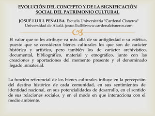 
La función referencial de los bienes culturales influye en la percepción
del destino histórico de cada comunidad, en sus sentimientos de
identidad nacional, en sus potencialidades de desarrollo, en el sentido
de sus relaciones sociales, y en el modo en que interacciona con el
medio ambiente.
EVOLUCIÓN DEL CONCEPTO Y DE LA SIGNIFICACIÓN
SOCIAL DEL PATRIMONIO CULTURAL
JOSUÉ LLULL PEÑALBA Escuela Universitaria "Cardenal Cisneros"
Universidad de Alcalá. josue.llull@www.cardenalcisneros.com
El valor que se les atribuye va más allá de su antigüedad o su estética,
puesto que se consideran bienes culturales los que son de carácter
histórico y artístico, pero también los de carácter archivístico,
documental, bibliográfico, material y etnográfico, junto con las
creaciones y aportaciones del momento presente y el denominado
legado inmaterial.
 