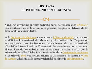 
Aunque el organismo que más ha hecho por el patrimonio es la UNESCO,
esta institución no es la única, ni la primera, surgida en defensa de los
bienes culturales mundiales.
Ya la Sociedad de Naciones, creada tras la I Guerra Mundial, contaba con
la «Oficina Internacional de Museos» y el «Instituto de Cooperación
Internacional», dos instituciones dependientes de la denominada
«Comisión Internacional de Cooperación Internacional» de la que eran
filiales. Uno de los trabajos más importantes llevados a cabo por la
primera de aquellas filiales fue la realización de la Conferencia de Atenas
en octubre de 1931, cuyas conclusiones se plamaron en la llamada «Carta
de Atenas», dedicada a la conservación del patrimonio arquitectónico.
HISTORIA
EL PATRIMONIO EN EL MUNDO
 