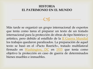 
Más tarde se organizó un grupo internacional de expertos
que tenía como tarea el preparar un texto de un tratado
internacional para la protección de obras de tipo histórico y
artístico, pero debido al estallido de la II Guerra Mundial
los trabajos quedaron paralizados. La preparación de aquel
texto se basó en el «Pacto Roerich», tratado multilateral
firmado en Washington, DC en 1935 que tenía como
objetivo la protección en caso de guerra de determinados
bienes muebles e inmuebles.
HISTORIA
EL PATRIMONIO EN EL MUNDO
 