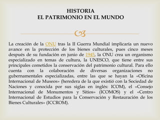 
La creación de la ONU tras la II Guerra Mundial implicaría un nuevo
avance en la protección de los bienes culturales, pues cinco meses
después de su fundación en junio de 1945, la ONU crea un organismo
especializado en temas de cultura, la UNESCO, que tiene entre sus
principales cometidos la conservación del patrimonio cultural. Para ello
cuenta con la colaboración de diversas organizaciones no
gubernamentales especializadas, entre las que se hayan la «Oficina
Internacional de Museos» (heredera de la que existió con la Sociedad de
Naciones y conocida por sus siglas en inglés: ICOM), el «Consejo
Internacional de Monumentos y Sitios» (ICOMOS) y el «Centro
Internacional de Estudios para la Conservación y Restauración de los
Bienes Culturales» (ICCROM).
HISTORIA
EL PATRIMONIO EN EL MUNDO
 