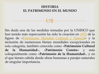 
Sin duda una de las medidas tomadas por la UNESCO que
han tenido más repercusión ha sido la creación en 1972 de la
figura de «Patrimonio Mundial Cultural y Natural» y la
inclusión de numerosos bienes mundiales excepcionales en
esta categoría, también conocida como «Patrimonio Cultural
de la Humanidad», «Patrimonio Común» y más
coloquialmente como «Patrimonio de la Humanidad», y en
el que tienen cabida desde obras humanas a parajes naturales
de singular importancia.
HISTORIA
EL PATRIMONIO EN EL MUNDO
 