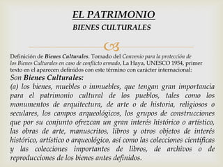 Definición de Bienes Culturales. Tomado del Convenio para la protección de
los Bienes Culturales en caso de conflicto armado, La Haya, UNESCO 1954, primer
texto en el aparecen definidos con este término con carácter internacional:
Son Bienes Culturales:
(a) los bienes, muebles o inmuebles, que tengan gran importancia
para el patrimonio cultural de los pueblos, tales como los
monumentos de arquitectura, de arte o de historia, religiosos o
seculares, los campos arqueológicos, los grupos de construcciones
que por su conjunto ofrezcan un gran interés histórico o artístico,
las obras de arte, manuscritos, libros y otros objetos de interés
histórico, artístico o arqueológico, así como las colecciones científicas
y las colecciones importantes de libros, de archivos o de
reproducciones de los bienes antes definidos.
BIENES CULTURALES
EL PATRIMONIO
 
