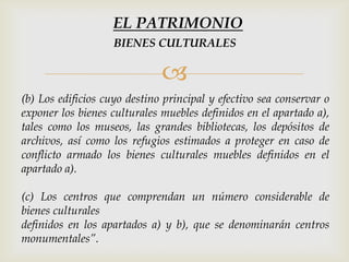 
(b) Los edificios cuyo destino principal y efectivo sea conservar o
exponer los bienes culturales muebles definidos en el apartado a),
tales como los museos, las grandes bibliotecas, los depósitos de
archivos, así como los refugios estimados a proteger en caso de
conflicto armado los bienes culturales muebles definidos en el
apartado a).
(c) Los centros que comprendan un número considerable de
bienes culturales
definidos en los apartados a) y b), que se denominarán centros
monumentales”.
BIENES CULTURALES
EL PATRIMONIO
 