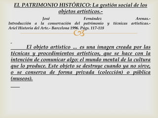 
El objeto artístico … es una imagen creada por las
técnicas y procedimientos artísticos, que se hace con la
intención de comunicar algo: el mundo mental de la cultura
que lo produce. Este objeto se destruye cuando ya no sirve,
o se conserva de forma privada (colección) o pública
(museos).
EL PATRIMONIO HISTÓRICO: La gestión social de los
objetos artísticos.-
José Fernández Arenas.-
Introducción a la conservación del patrimonio y técnicas artísticas.-
Ariel Historia del Arte.- Barcelona 1996. Págs. 117-118
 