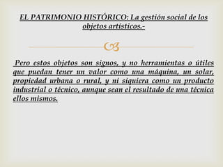 
Pero estos objetos son signos, y no herramientas o útiles
que puedan tener un valor como una máquina, un solar,
propiedad urbana o rural, y ni siquiera como un producto
industrial o técnico, aunque sean el resultado de una técnica
ellos mismos.
EL PATRIMONIO HISTÓRICO: La gestión social de los
objetos artísticos.-
 