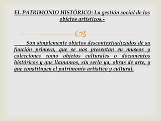 
Son simplemente objetos descontextualizados de su
función primera, que se nos presentan en museos y
colecciones como objetos culturales o documentos
históricos y que llamamos, sin serlo ya, obras de arte, y
que constituyen el patrimonio artístico y cultural.
EL PATRIMONIO HISTÓRICO: La gestión social de los
objetos artísticos.-
 