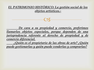 
De cara a su propiedad y comercio, preferimos
llamarlos objetos especiales, porque dependen de una
jurisprudencia referente al derecho de propiedad y de
comercio diferencial.
¿Quién es el propietario de las obras de arte? ¿Quién
puede gestionarlas y quién puede venderlas y comprarlas?
EL PATRIMONIO HISTÓRICO: La gestión social de los
objetos artísticos.-
 