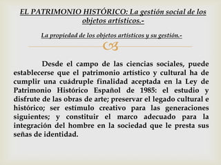 
Desde el campo de las ciencias sociales, puede
establecerse que el patrimonio artístico y cultural ha de
cumplir una cuádruple finalidad aceptada en la Ley de
Patrimonio Histórico Español de 1985: el estudio y
disfrute de las obras de arte; preservar el legado cultural e
histórico; ser estímulo creativo para las generaciones
siguientes; y constituir el marco adecuado para la
integración del hombre en la sociedad que le presta sus
señas de identidad.
La propiedad de los objetos artísticos y su gestión.-
EL PATRIMONIO HISTÓRICO: La gestión social de los
objetos artísticos.-
 