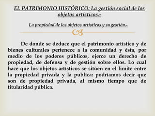 
De donde se deduce que el patrimonio artístico y de
bienes culturales pertenece a la comunidad y ésta, por
medio de los poderes públicos, ejerce un derecho de
propiedad, de defensa y de gestión sobre ellos. Lo cual
hace que los objetos artísticos se sitúen en el limite entre
la propiedad privada y la publica: podríamos decir que
son de propiedad privada, al mismo tiempo que de
titularidad pública.
La propiedad de los objetos artísticos y su gestión.-
EL PATRIMONIO HISTÓRICO: La gestión social de los
objetos artísticos.-
 