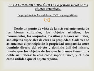 
Desde un punto de vista de la más reciente teoría de
los bienes culturales, los objetos artísticos, los
monumentos, los conjuntos, los sitios y lugares naturales,
son objetos especiales de cara a la propiedad. Cada vez se
asienta más el principio de la propiedad compartida entre
dominio directo del objeto y dominio útil del mismo,
puesto que los objetos de los que hablamos tienen una
doble naturaleza: la cosa como soporte físico, y el bien
como utilidad que el objeto reporta.
La propiedad de los objetos artísticos y su gestión.-
EL PATRIMONIO HISTÓRICO: La gestión social de los
objetos artísticos.-
 