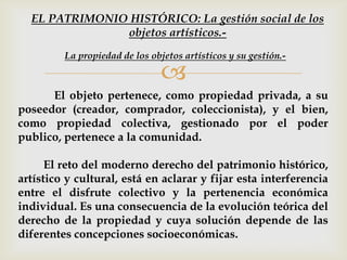 
El objeto pertenece, como propiedad privada, a su
poseedor (creador, comprador, coleccionista), y el bien,
como propiedad colectiva, gestionado por el poder
publico, pertenece a la comunidad.
El reto del moderno derecho del patrimonio histórico,
artístico y cultural, está en aclarar y fijar esta interferencia
entre el disfrute colectivo y la pertenencia económica
individual. Es una consecuencia de la evolución teórica del
derecho de la propiedad y cuya solución depende de las
diferentes concepciones socioeconómicas.
La propiedad de los objetos artísticos y su gestión.-
EL PATRIMONIO HISTÓRICO: La gestión social de los
objetos artísticos.-
 