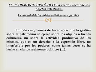 
En todo caso, hemos de hacer notar que la gestión
sobre el patrimonio se ejerce sobre los objetos o bienes
culturales, no sobre la actividad productiva de los
mismos, que es un derecho a la expresión libre, no
interferible por los poderes, como tantas veces se ha
hecho en ciertos regímenes políticos (…).
La propiedad de los objetos artísticos y su gestión.-
EL PATRIMONIO HISTÓRICO: La gestión social de los
objetos artísticos.-
 