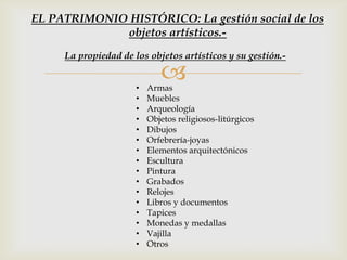 • Armas
• Muebles
• Arqueología
• Objetos religiosos-litúrgicos
• Dibujos
• Orfebrería-joyas
• Elementos arquitectónicos
• Escultura
• Pintura
• Grabados
• Relojes
• Libros y documentos
• Tapices
• Monedas y medallas
• Vajilla
• Otros
La propiedad de los objetos artísticos y su gestión.-
EL PATRIMONIO HISTÓRICO: La gestión social de los
objetos artísticos.-
 