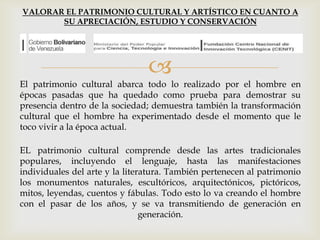 
El patrimonio cultural abarca todo lo realizado por el hombre en
épocas pasadas que ha quedado como prueba para demostrar su
presencia dentro de la sociedad; demuestra también la transformación
cultural que el hombre ha experimentado desde el momento que le
toco vivir a la época actual.
EL patrimonio cultural comprende desde las artes tradicionales
populares, incluyendo el lenguaje, hasta las manifestaciones
individuales del arte y la literatura. También pertenecen al patrimonio
los monumentos naturales, escultóricos, arquitectónicos, pictóricos,
mitos, leyendas, cuentos y fábulas. Todo esto lo va creando el hombre
con el pasar de los años, y se va transmitiendo de generación en
generación.
VALORAR EL PATRIMONIO CULTURAL Y ARTÍSTICO EN CUANTO A
SU APRECIACIÓN, ESTUDIO Y CONSERVACIÓN
 