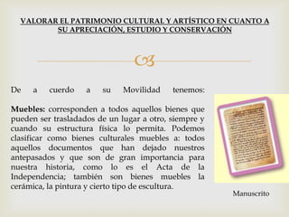 
VALORAR EL PATRIMONIO CULTURAL Y ARTÍSTICO EN CUANTO A
SU APRECIACIÓN, ESTUDIO Y CONSERVACIÓN
De a cuerdo a su Movilidad tenemos:
Muebles: corresponden a todos aquellos bienes que
pueden ser trasladados de un lugar a otro, siempre y
cuando su estructura física lo permita. Podemos
clasificar como bienes culturales muebles a: todos
aquellos documentos que han dejado nuestros
antepasados y que son de gran importancia para
nuestra historia, como lo es el Acta de la
Independencia; también son bienes muebles la
cerámica, la pintura y cierto tipo de escultura.
Manuscrito
 