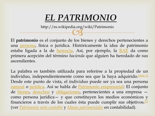
El patrimonio es el conjunto de los bienes y derechos pertenecientes a
una persona, física o jurídica. Históricamente la idea de patrimonio
estaba ligada a la de herencia. Así, por ejemplo, la RAE da como
primera acepción del término hacienda que alguien ha heredado de sus
ascendientes.
La palabra es también utilizada para referirse a la propiedad de un
individuo, independientemente como sea que la haya adquirido.[nota 1]
Desde este punto de vista, el individuo puede ser ya sea una persona
natural o jurídica. Así se habla de Patrimonio empresarial: El conjunto
de bienes, derechos y obligaciones, pertenecientes a una empresa —
como persona jurídica— y que constituyen los medios económicos y
financieros a través de los cuales ésta puede cumplir sus objetivos.[1]
(ver Patrimonio neto contable y Masas patrimoniales en contabilidad).
EL PATRIMONIO
http://es.wikipedia.org/wiki/Patrimonio
 