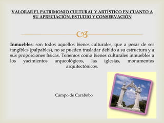 
Inmuebles: son todos aquellos bienes culturales, que a pesar de ser
tangibles (palpables), no se pueden trasladar debido a su estructura y a
sus proporciones físicas. Tenemos como bienes culturales inmuebles a
los yacimientos arqueológicos, las iglesias, monumentos
arquitectónicos.
VALORAR EL PATRIMONIO CULTURAL Y ARTÍSTICO EN CUANTO A
SU APRECIACIÓN, ESTUDIO Y CONSERVACIÓN
Campo de Carabobo
 
