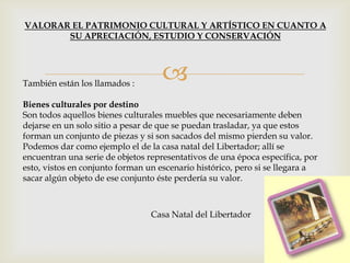También están los llamados :
Bienes culturales por destino
Son todos aquellos bienes culturales muebles que necesariamente deben
dejarse en un solo sitio a pesar de que se puedan trasladar, ya que estos
forman un conjunto de piezas y si son sacados del mismo pierden su valor.
Podemos dar como ejemplo el de la casa natal del Libertador; allí se
encuentran una serie de objetos representativos de una época específica, por
esto, vistos en conjunto forman un escenario histórico, pero si se llegara a
sacar algún objeto de ese conjunto éste perdería su valor.
VALORAR EL PATRIMONIO CULTURAL Y ARTÍSTICO EN CUANTO A
SU APRECIACIÓN, ESTUDIO Y CONSERVACIÓN
Casa Natal del Libertador
 