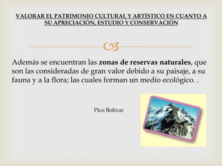 
Además se encuentran las zonas de reservas naturales, que
son las consideradas de gran valor debido a su paisaje, a su
fauna y a la flora; las cuales forman un medio ecológico. .
Pico Bolívar
VALORAR EL PATRIMONIO CULTURAL Y ARTÍSTICO EN CUANTO A
SU APRECIACIÓN, ESTUDIO Y CONSERVACIÓN
 